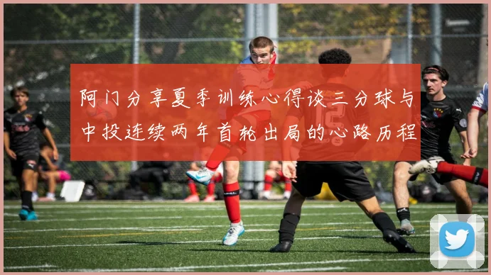 阿门分享夏季训练心得谈三分球与中投连续两年首轮出局的心路历程