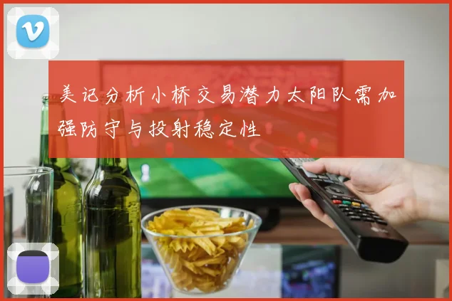 美记分析小桥交易潜力太阳队需加强防守与投射稳定性
