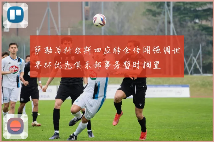 萨勒马科尔斯回应转会传闻强调世界杯优先俱乐部事务暂时搁置