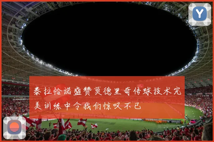 泰拉恰诺盛赞莫德里奇传球技术完美训练中令我们惊叹不已