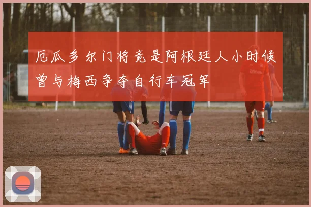 厄瓜多尔门将竟是阿根廷人小时候曾与梅西争夺自行车冠军