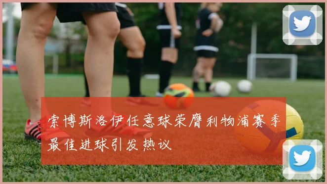 索博斯洛伊任意球荣膺利物浦赛季最佳进球引发热议