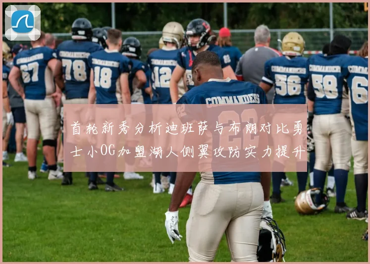 首轮新秀分析迪班萨与布朗对比勇士小OG加盟湖人侧翼攻防实力提升