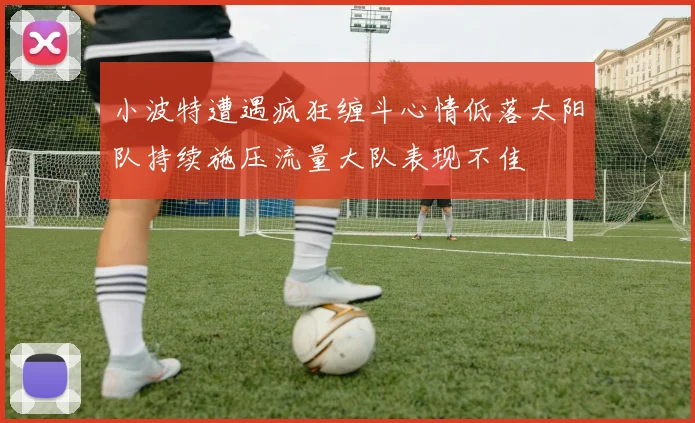 小波特遭遇疯狂缠斗心情低落太阳队持续施压流量大队表现不佳