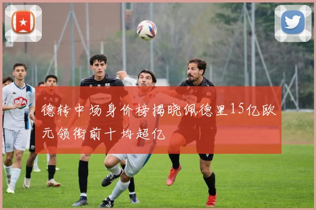 德转中场身价榜揭晓佩德里15亿欧元领衔前十均超亿