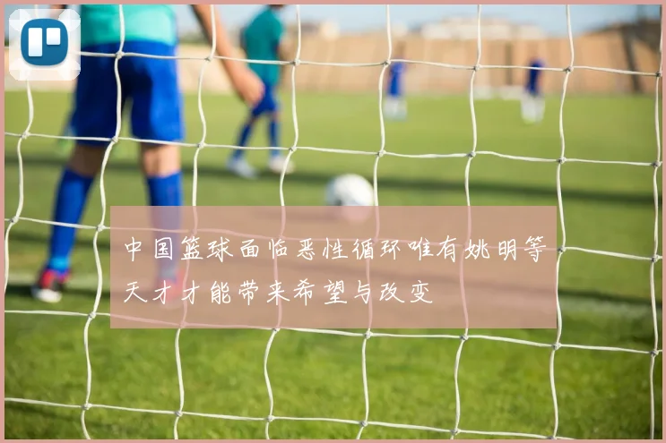 中国篮球面临恶性循环唯有姚明等天才才能带来希望与改变