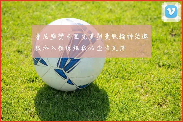 鲁尼盛赞卡里克重塑曼联精神若邀我加入教练组我必全力支持