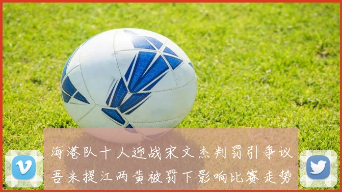 海港队十人迎战宋文杰判罚引争议吾米提江两黄被罚下影响比赛走势