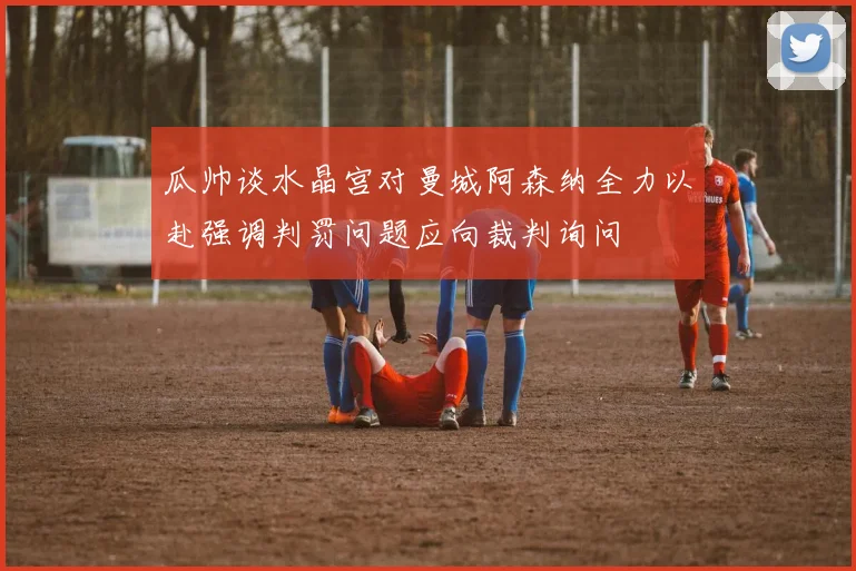 瓜帅谈水晶宫对曼城阿森纳全力以赴强调判罚问题应向裁判询问