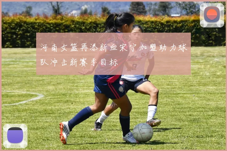 河南女篮再添新血宋宁加盟助力球队冲击新赛季目标