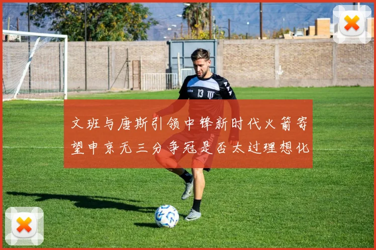 文班与唐斯引领中锋新时代火箭寄望申京无三分争冠是否太过理想化