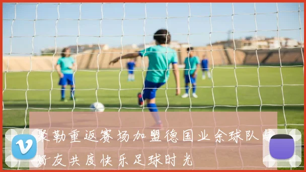 聚勒重返赛场加盟德国业余球队与好友共度快乐足球时光