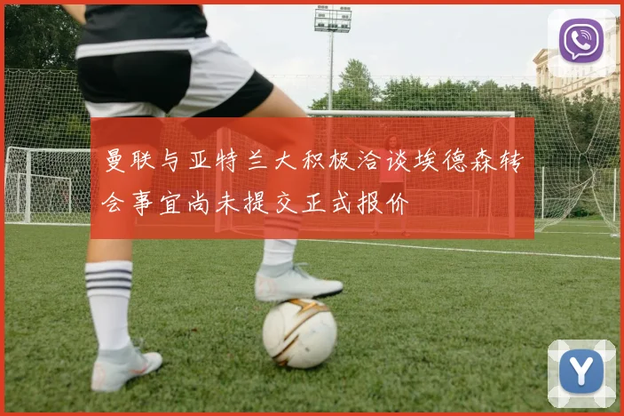 曼联与亚特兰大积极洽谈埃德森转会事宜尚未提交正式报价