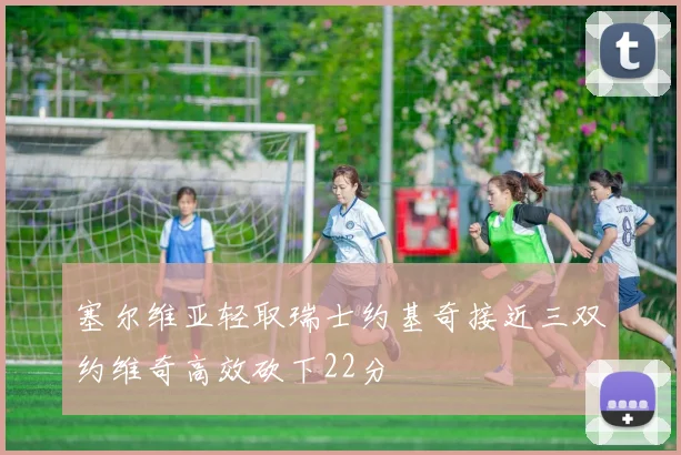 塞尔维亚轻取瑞士约基奇接近三双约维奇高效砍下22分