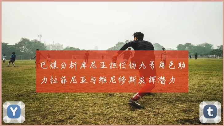 巴媒分析库尼亚担任伪九号角色助力拉菲尼亚与维尼修斯发挥潜力