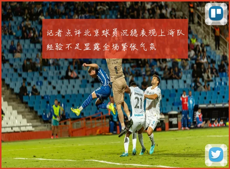 记者点评北京球员沉稳表现上海队经验不足显露全场紧张气氛