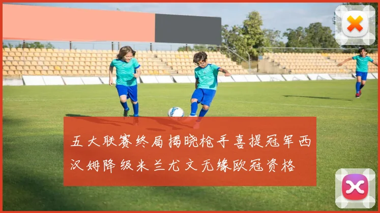 五大联赛终局揭晓枪手喜提冠军西汉姆降级米兰尤文无缘欧冠资格
