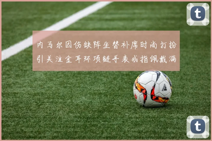 内马尔因伤缺阵坐替补席时尚打扮引关注金耳环项链手表戒指佩戴满身