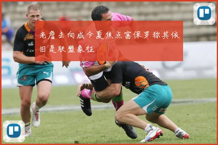 老詹去向成今夏焦点富保罗称其依旧是联盟象征